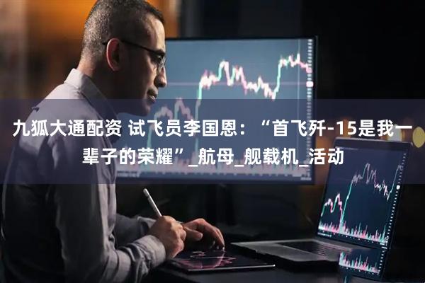 九狐大通配资 试飞员李国恩：“首飞歼-15是我一辈子的荣耀”_航母_舰载机_活动
