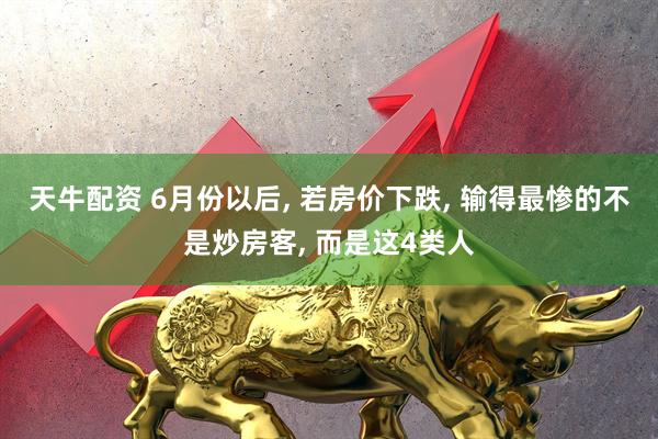 天牛配资 6月份以后, 若房价下跌, 输得最惨的不是炒房客, 而是这4类人