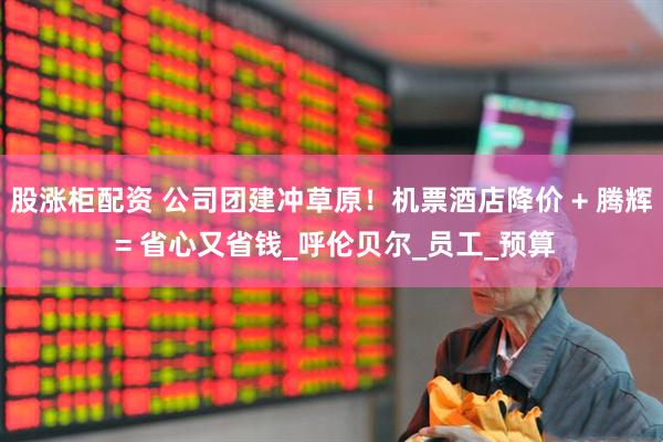 股涨柜配资 公司团建冲草原！机票酒店降价 + 腾辉 = 省心又省钱_呼伦贝尔_员工_预算