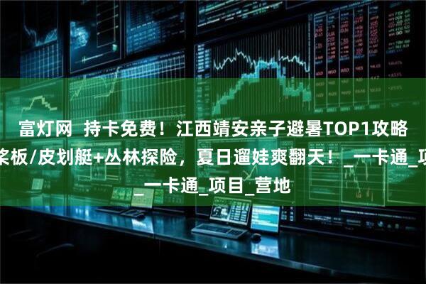 富灯网  持卡免费！江西靖安亲子避暑TOP1攻略：玩水+桨板/皮划艇+丛林探险，夏日遛娃爽翻天！_一卡通_项目_营地