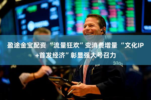 盈途金宝配资 “流量狂欢”变消费增量 “文化IP+首发经济”彰显强大号召力