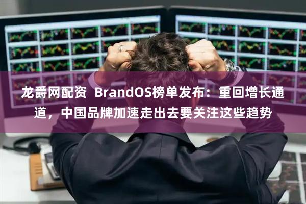 龙爵网配资  BrandOS榜单发布：重回增长通道，中国品牌加速走出去要关注这些趋势