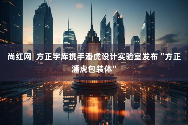 尚红网  方正字库携手潘虎设计实验室发布“方正潘虎包装体”