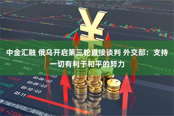中金汇融 俄乌开启第三轮直接谈判 外交部：支持一切有利于和平的努力