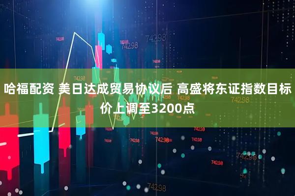 哈福配资 美日达成贸易协议后 高盛将东证指数目标价上调至3200点