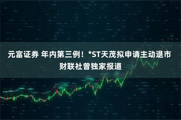 元富证券 年内第三例！*ST天茂拟申请主动退市 财联社曾独家报道