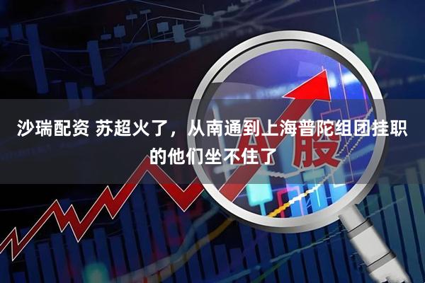 沙瑞配资 苏超火了，从南通到上海普陀组团挂职的他们坐不住了