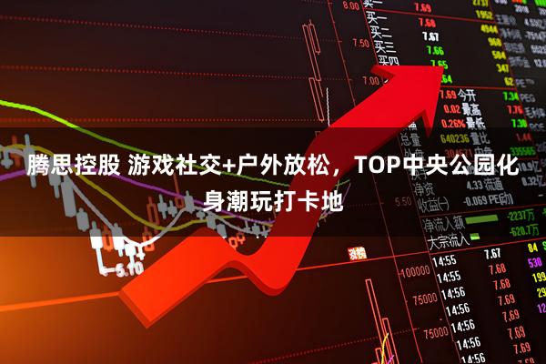 腾思控股 游戏社交+户外放松，TOP中央公园化身潮玩打卡地