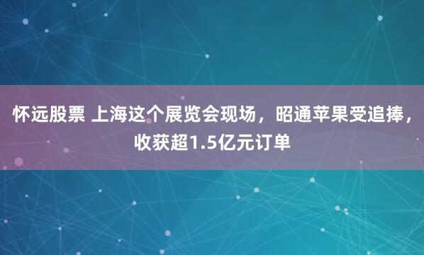 怀远股票 上海这个展览会现场，昭通苹果受追捧，收获超1.5亿元订单