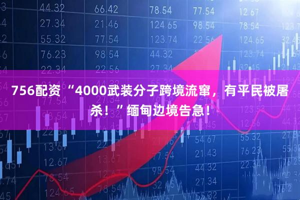 756配资 “4000武装分子跨境流窜，有平民被屠杀！”缅甸边境告急！