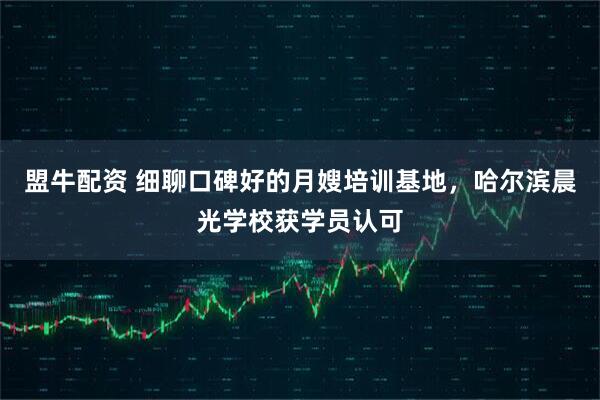 盟牛配资 细聊口碑好的月嫂培训基地，哈尔滨晨光学校获学员认可