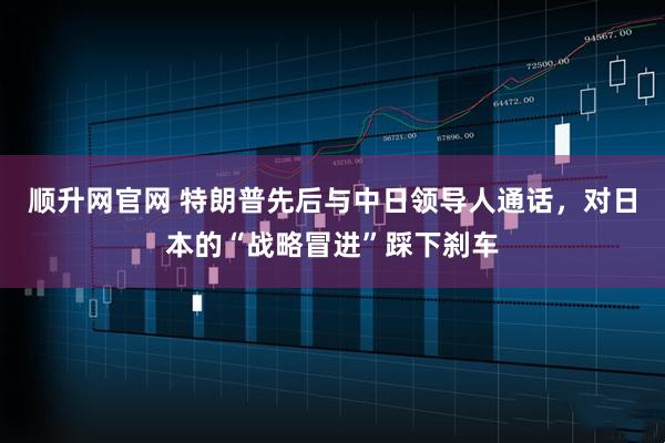 顺升网官网 特朗普先后与中日领导人通话，对日本的“战略冒进”踩下刹车