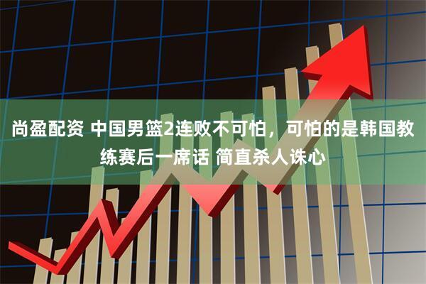 尚盈配资 中国男篮2连败不可怕，可怕的是韩国教练赛后一席话 简直杀人诛心