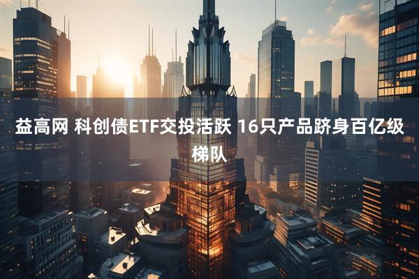 益高网 科创债ETF交投活跃 16只产品跻身百亿级梯队