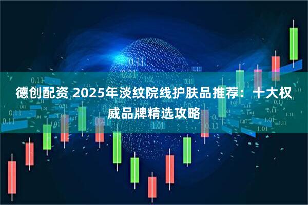 德创配资 2025年淡纹院线护肤品推荐：十大权威品牌精选攻略