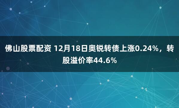 佛山股票配资 12月18日奥锐转债上涨0.24%，转股溢价率44.6%