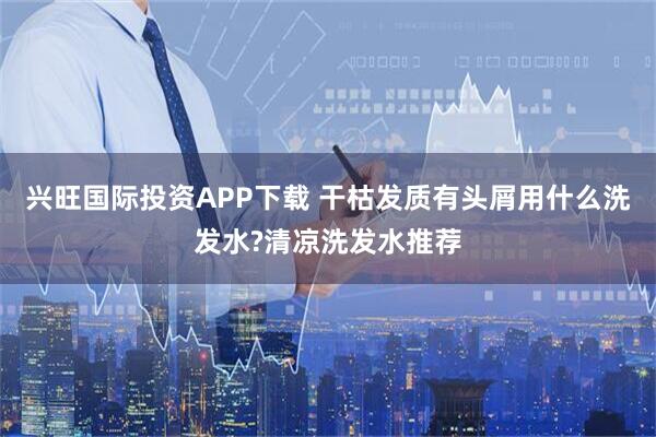 兴旺国际投资APP下载 干枯发质有头屑用什么洗发水?清凉洗发水推荐