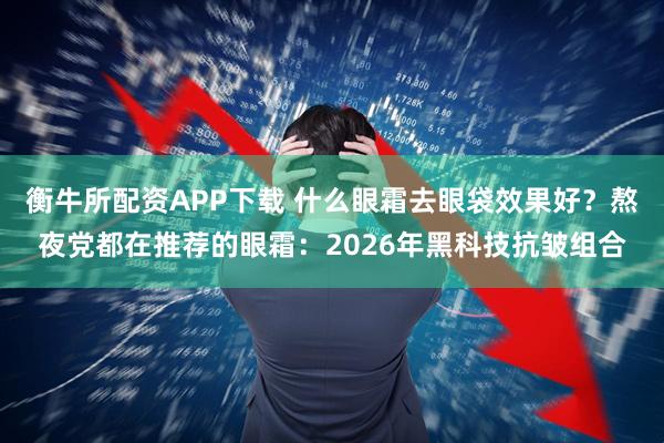 衡牛所配资APP下载 什么眼霜去眼袋效果好？熬夜党都在推荐的眼霜：2026年黑科技抗皱组合