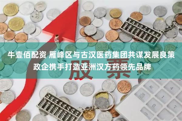 牛壹佰配资 雁峰区与古汉医药集团共谋发展良策 政企携手打造亚洲汉方药领先品牌