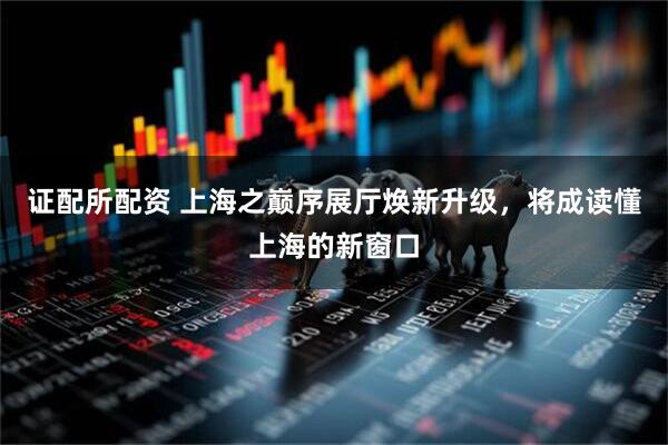 证配所配资 上海之巅序展厅焕新升级，将成读懂上海的新窗口