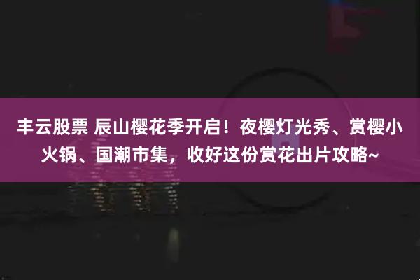 丰云股票 辰山樱花季开启！夜樱灯光秀、赏樱小火锅、国潮市集，收好这份赏花出片攻略~