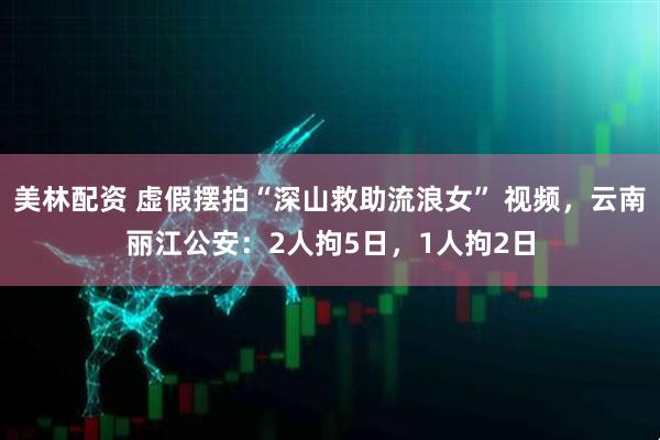 美林配资 虚假摆拍“深山救助流浪女” 视频，云南丽江公安：2人拘5日，1人拘2日