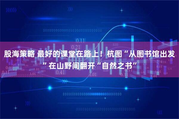 股海策略 最好的课堂在路上！杭图“从图书馆出发”在山野间翻开“自然之书”