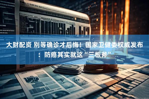 大财配资 别等确诊才后悔！国家卫健委权威发布：防癌其实就这“三板斧”
