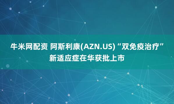 牛米网配资 阿斯利康(AZN.US)“双免疫治疗”新适应症在华获批上市